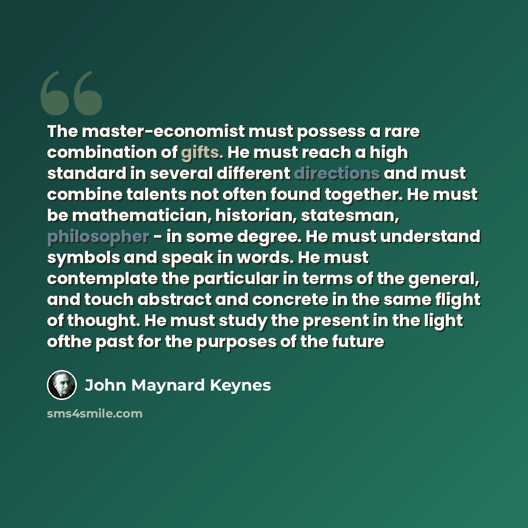 “The master-economist must possess a rare combination of gifts. He must reach a high standard in several different directions and must combine talents not often found together. He must be mathematician, historian, statesman, philosopher - in some degree. He must understand symbols and speak in…” quote by John Maynard Keynes