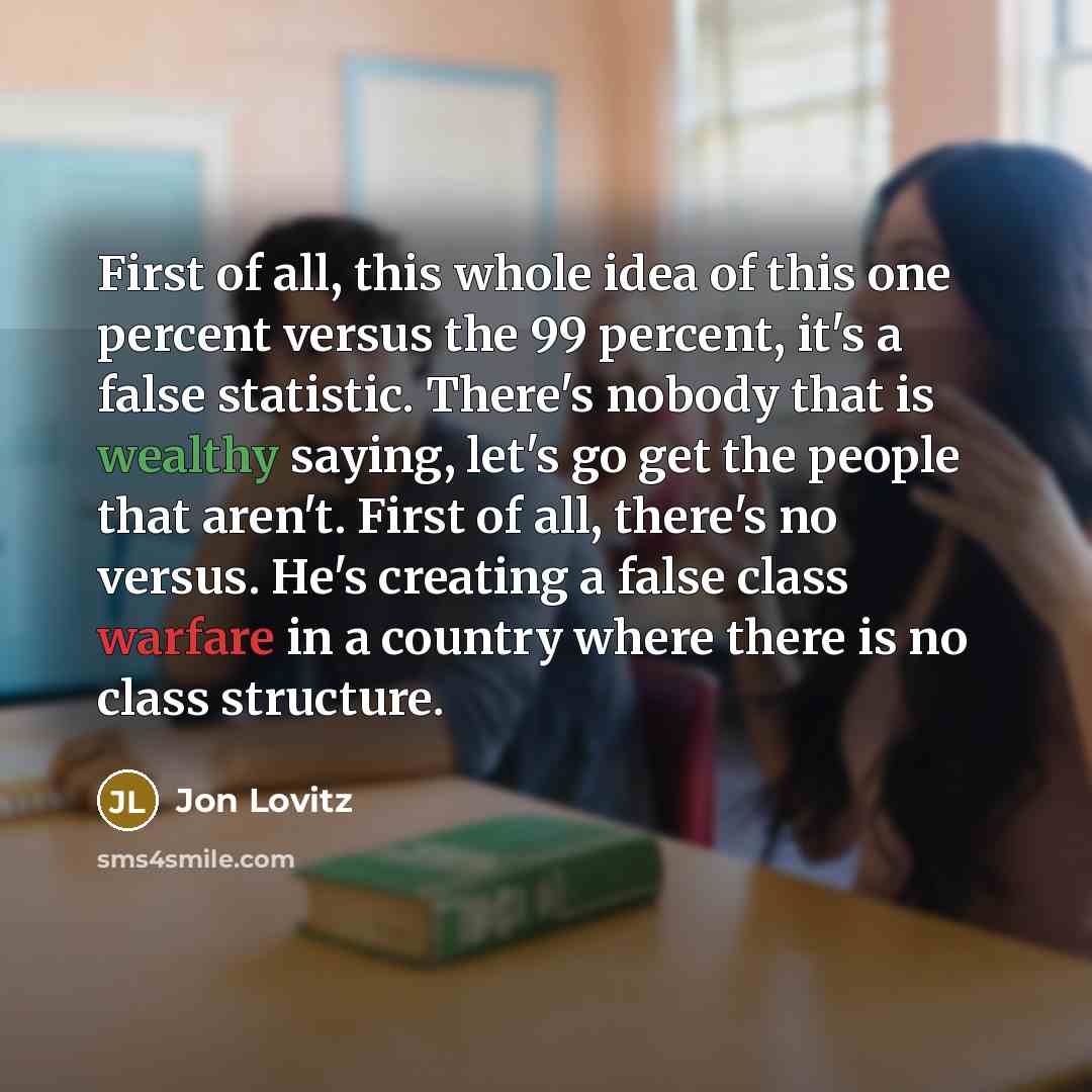 “First of all, this whole idea of this one percent versus the 99 percent, it's a false statistic. There's nobody that is wealthy saying, let's go get the people that aren't. First of all, there's no versus. He's creating a false class warfare in a country where there is no class structure.” quote by Jon Lovitz