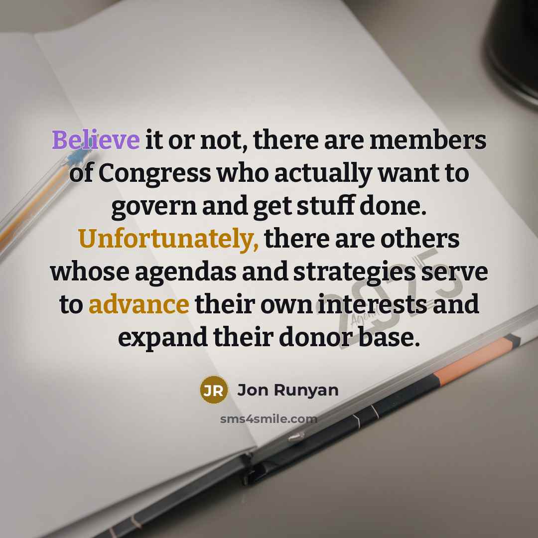 “Believe it or not, there are members of Congress who actually want to govern and get stuff done. Unfortunately, there are others whose agendas and strategies serve to advance their own interests and expand their donor base.” quote by Jon Runyan