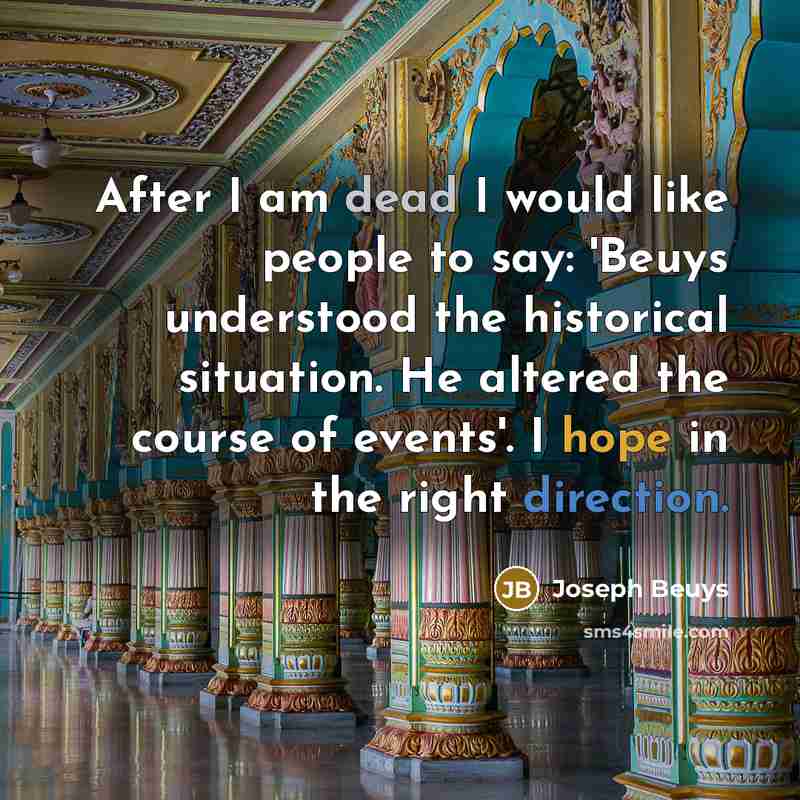 “After I am dead I would like people to say: 'Beuys understood the historical situation. He altered the course of events'. I hope in the right direction.” quote by Joseph Beuys