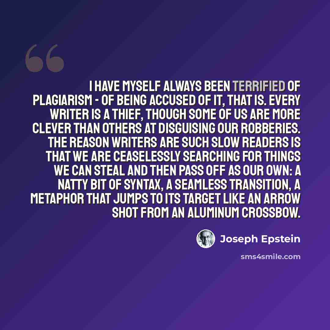 “I have myself always been terrified of plagiarism - of being accused of it, that is. Every writer is a thief, though some of us are more clever than others at disguising our robberies. The reason writers are such slow readers is that we are ceaselessly searching for things we can steal and then…” quote by Joseph Epstein