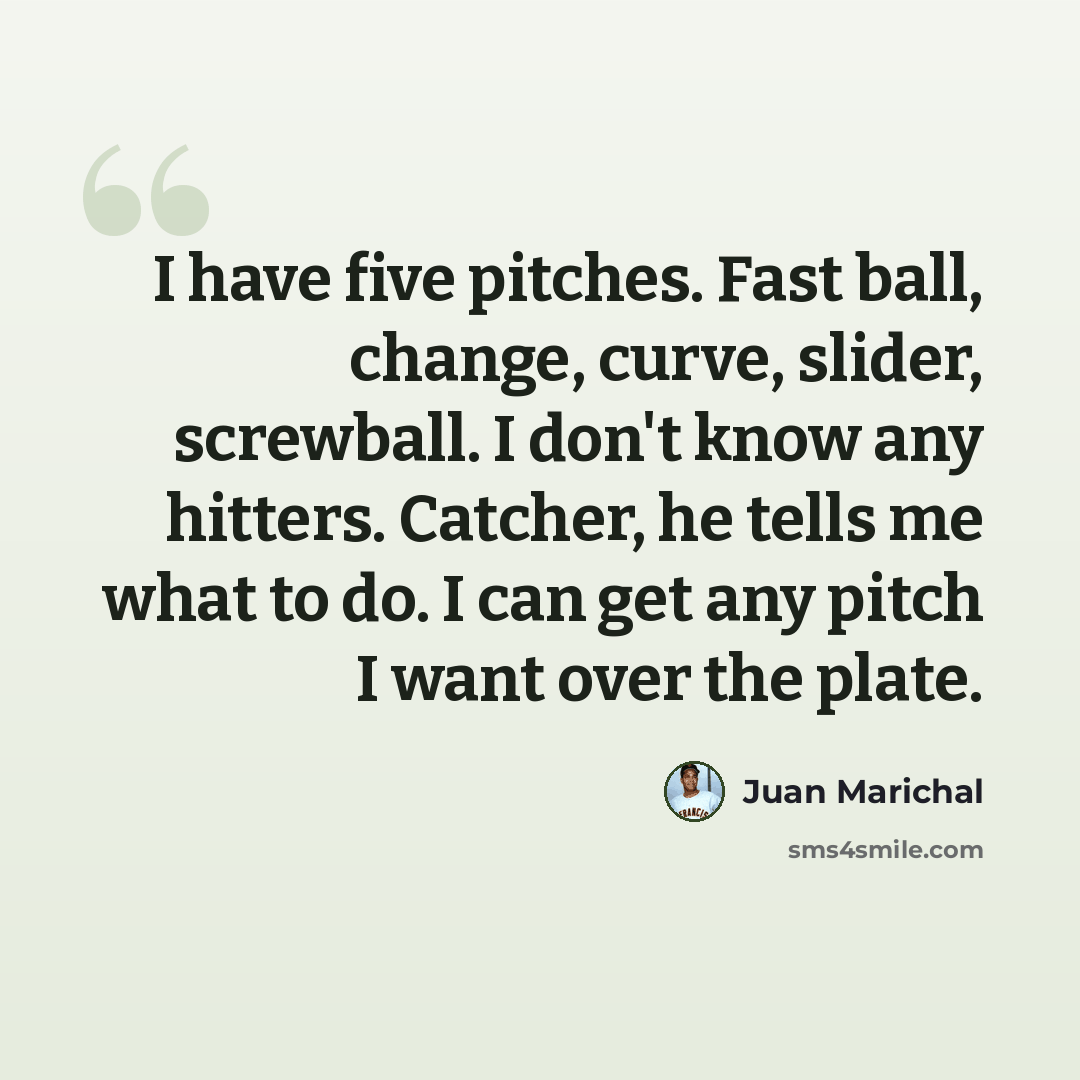 “I have five pitches. Fast ball, change, curve, slider, screwball. I don't know any hitters. Catcher, he tells me what to do. I can get any pitch I want over the plate.” quote by Juan Marichal