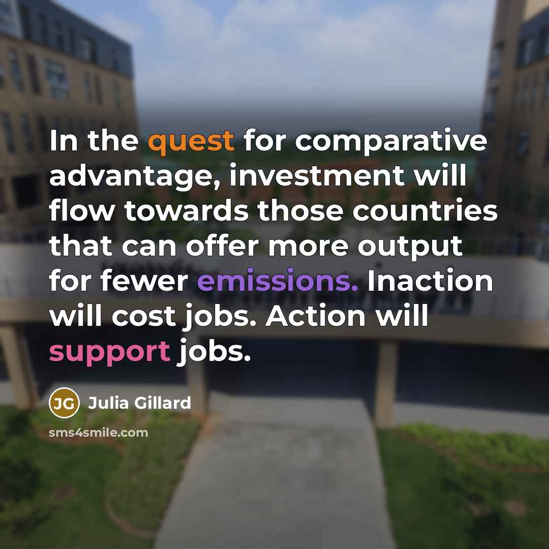 “In the quest for comparative advantage, investment will flow towards those countries that can offer more output for fewer emissions. Inaction will cost jobs. Action will support jobs.” quote by Julia Gillard