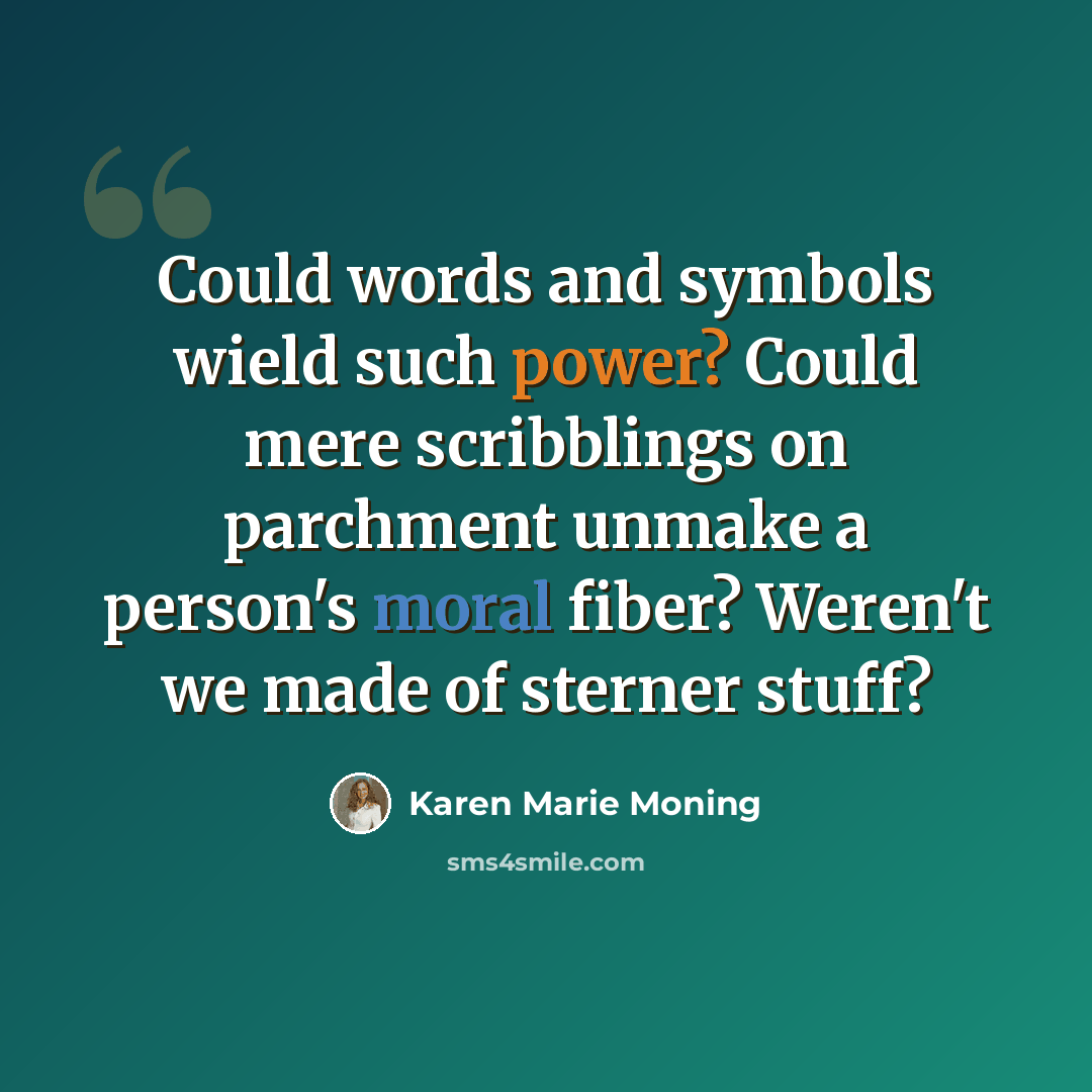 “Could words and symbols wield such power? Could mere scribblings on parchment unmake a person's moral fiber? Weren't we made of sterner stuff?” quote by Karen Marie Moning