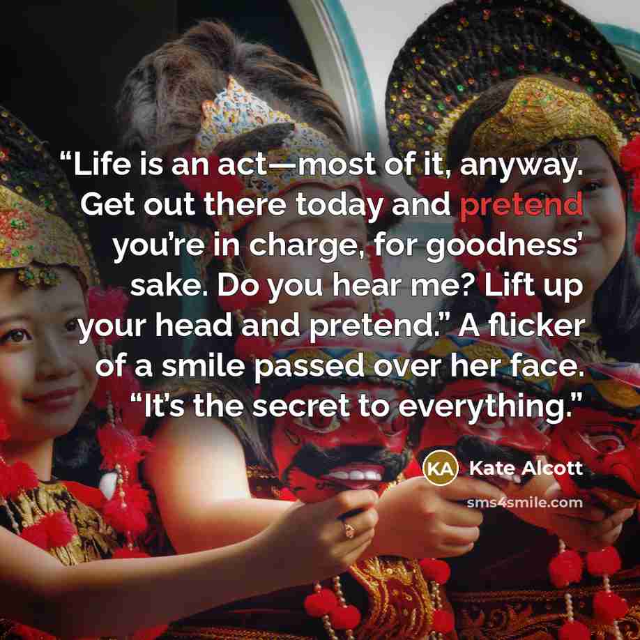 “Life is an act—most of it, anyway. Get out there today and pretend you’re in charge, for goodness’ sake. Do you hear me? Lift up your head and pretend.” A flicker of a smile passed over her face. “It’s the secret to everything.” quote by Kate Alcott