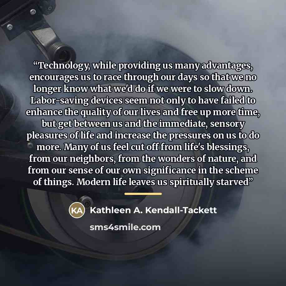 “Technology, while providing us many advantages, encourages us to race through our days so that we no longer know what we'd do if we were to slow down. Labor-saving devices seem not only to have failed to enhance the quality of our lives and free up more time, but get between us and the immediate…” quote by Kathleen A. Kendall-Tackett
