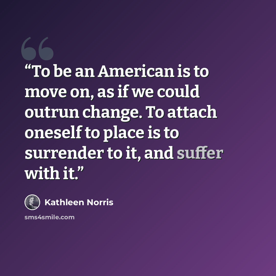 “To be an American is to move on, as if we could outrun change. To attach oneself to place is to surrender to it, and suffer with it.” quote by Kathleen Norris