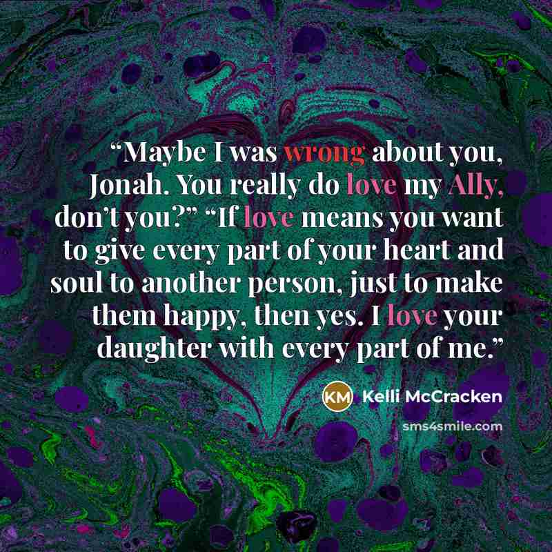 “Maybe I was wrong about you, Jonah. You really do love my Ally, don’t you?” “If love means you want to give every part of your heart and soul to another person, just to make them happy, then yes. I love your daughter with every part of me.” quote by Kelli McCracken