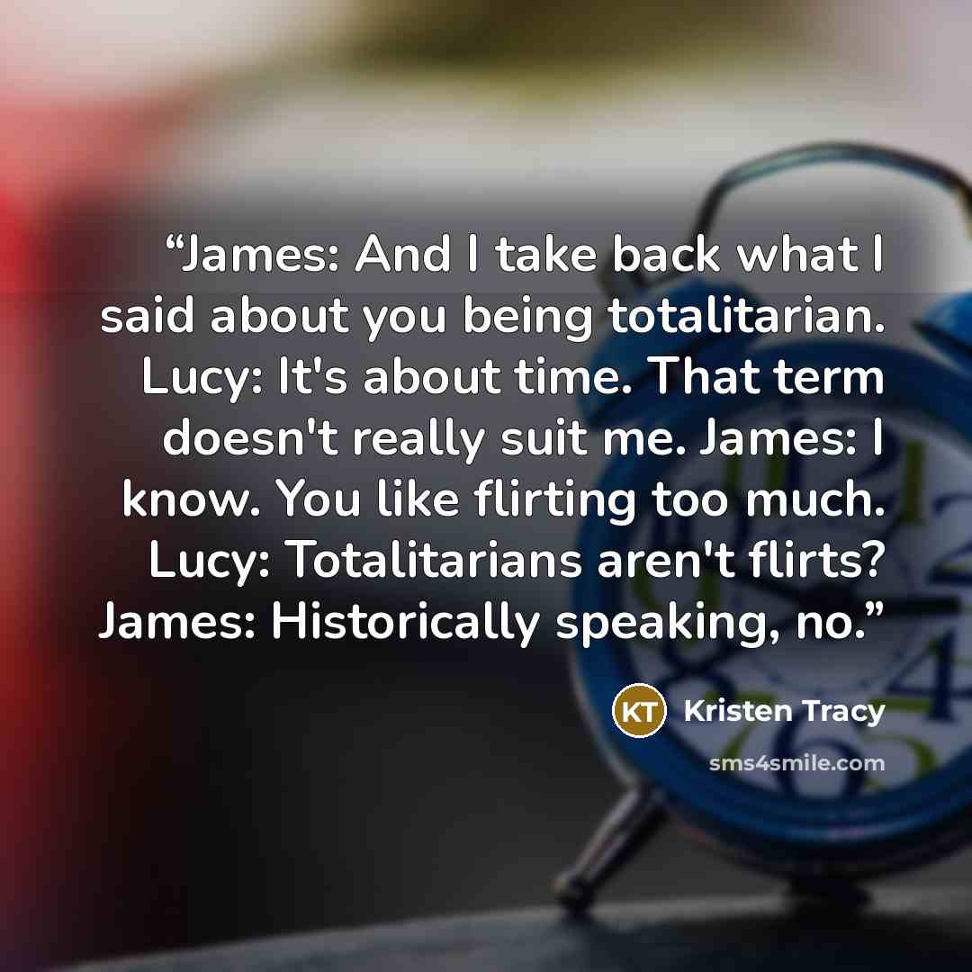 “James: And I take back what I said about you being totalitarian. Lucy: It's about time. That term doesn't really suit me. James: I know. You like flirting too much. Lucy: Totalitarians aren't flirts? James: Historically speaking, no.” quote by Kristen Tracy