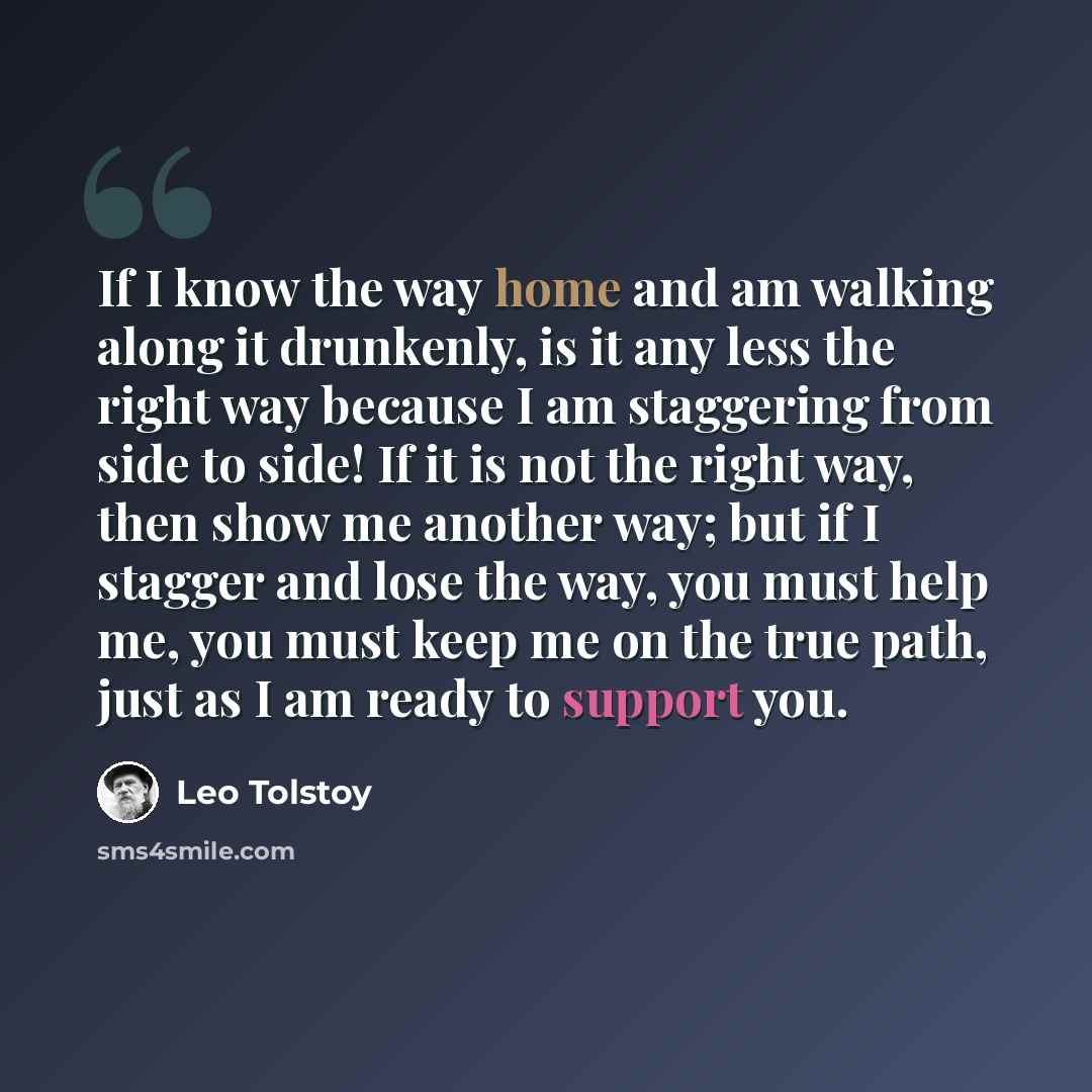 “If I know the way home and am walking along it drunkenly, is it any less the right way because I am staggering from side to side! If it is not the right way, then show me another way; but if I stagger and lose the way, you must help me, you must keep me on the true path, just as I am ready to…” quote by Leo Tolstoy
