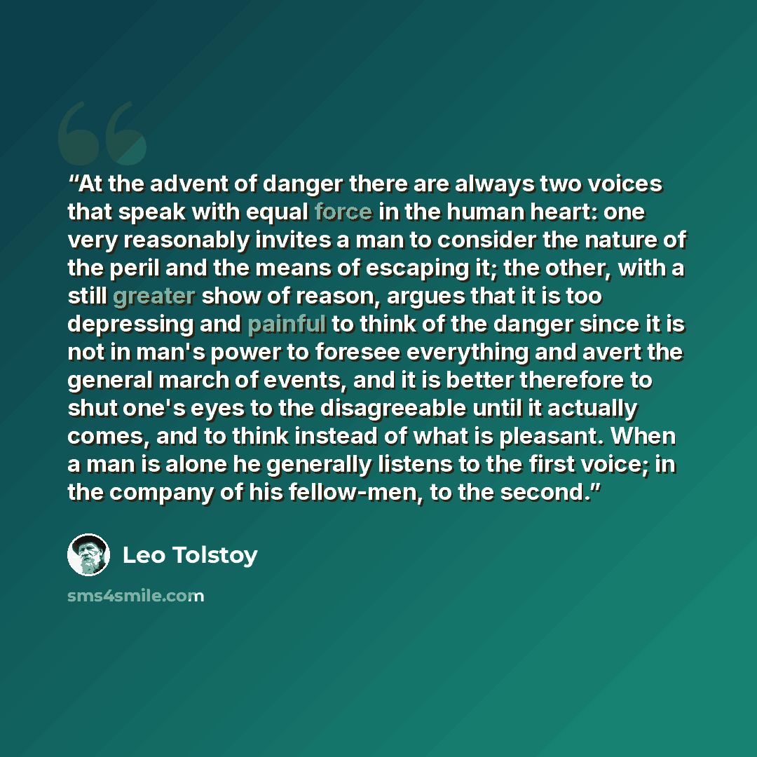“At the advent of danger there are always two voices that speak with equal force in the human heart: one very reasonably invites a man to consider the nature of the peril and the means of escaping it; the other, with a still greater show of reason, argues that it is too depressing and painful to…” quote by Leo Tolstoy