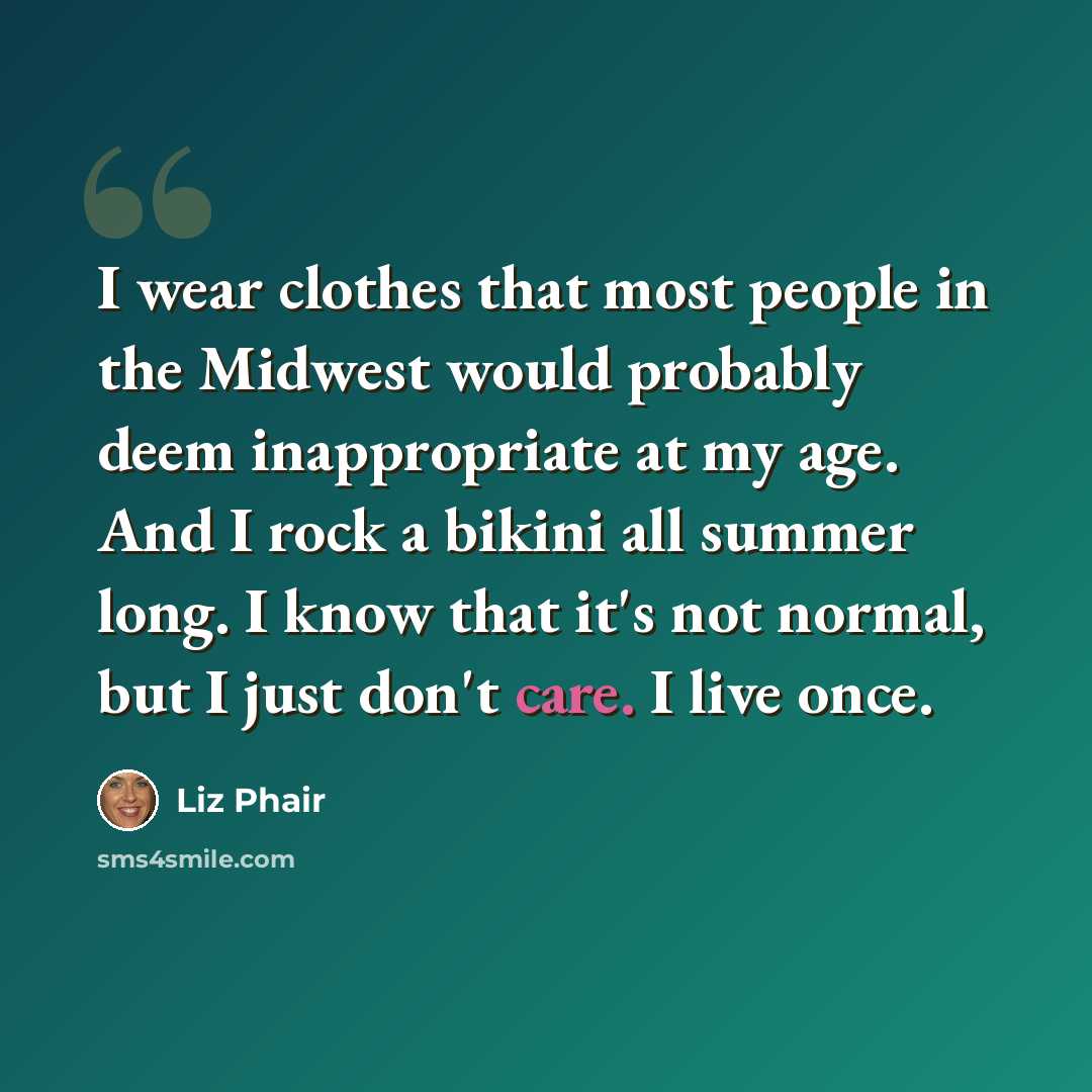 “I wear clothes that most people in the Midwest would probably deem inappropriate at my age. And I rock a bikini all summer long. I know that it's not normal, but I just don't care. I live once.” quote by Liz Phair