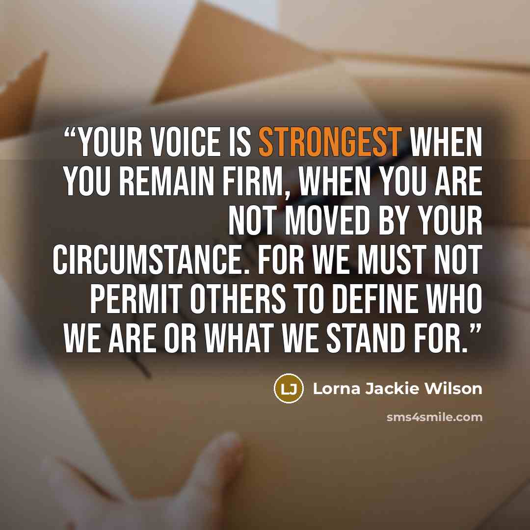 “Your voice is strongest when you remain firm, when you are not moved by your circumstance. For we must not permit others to define who we are or what we stand for.” quote by Lorna Jackie Wilson
