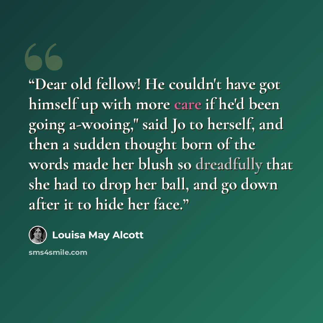 “Dear old fellow! He couldn't have got himself up with more care if he'd been going a-wooing," said Jo to herself, and then a sudden thought born of the words made her blush so dreadfully that she had to drop her ball, and go down after it to hide her face.” quote by Louisa May Alcott