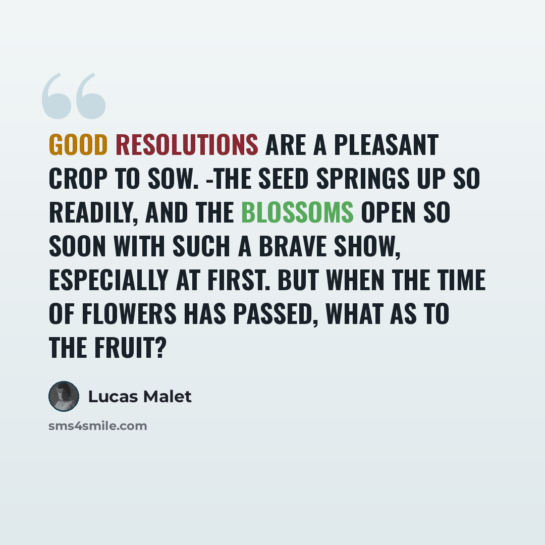 “Good resolutions are a pleasant crop to sow. -The seed springs up so readily, and the blossoms open so soon with such a brave show, especially at first. But when the time of flowers has passed, what as to the fruit?” quote by Lucas Malet