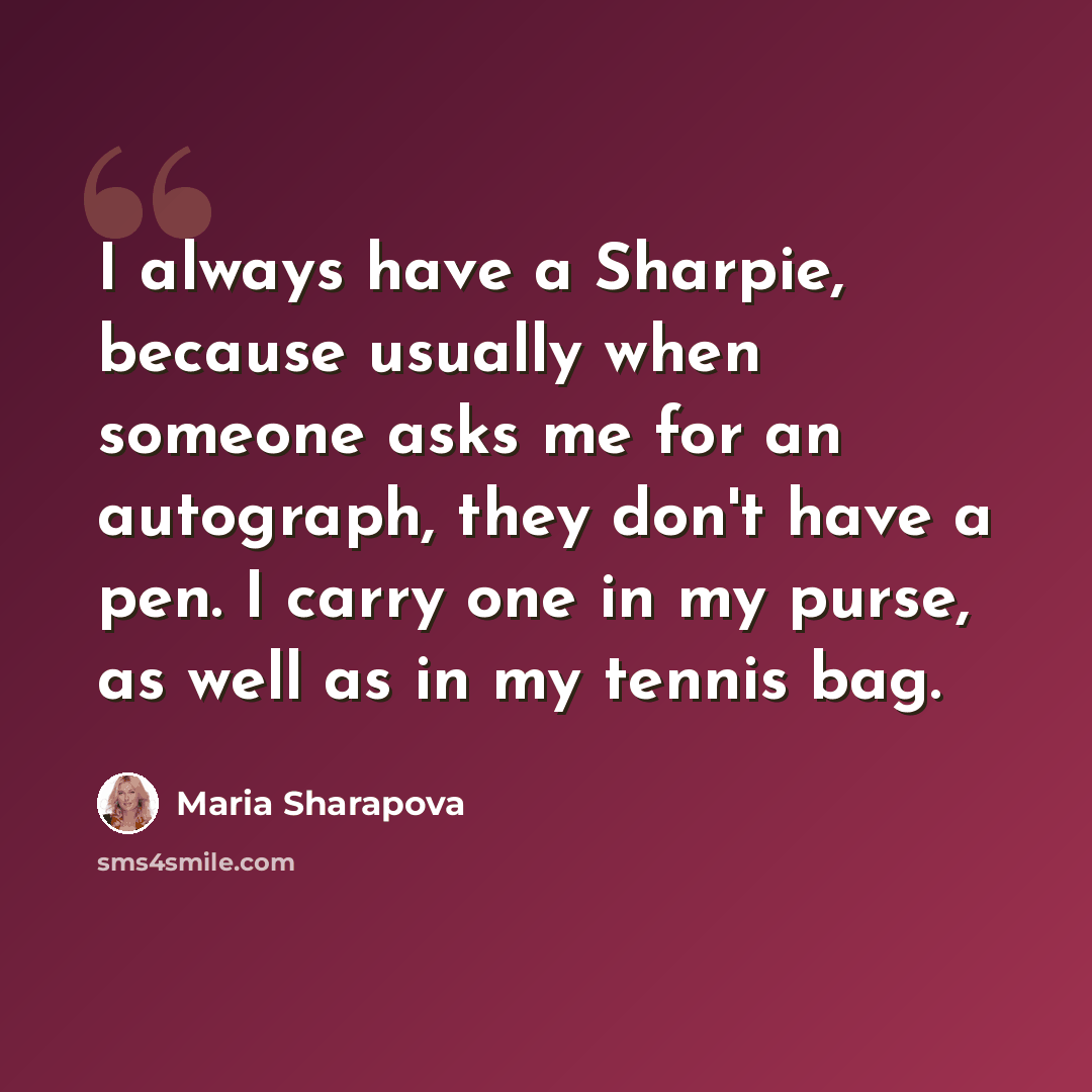 “I always have a Sharpie, because usually when someone asks me for an autograph, they don't have a pen. I carry one in my purse, as well as in my tennis bag.” quote by Maria Sharapova