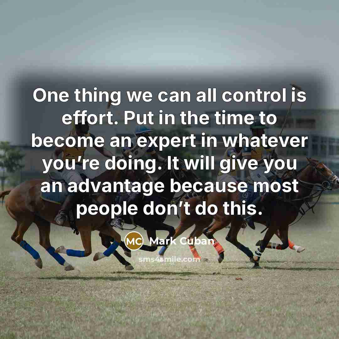 “One thing we can all control is effort. Put in the time to become an expert in whatever you’re doing. It will give you an advantage because most people don’t do this.” quote by Mark Cuban