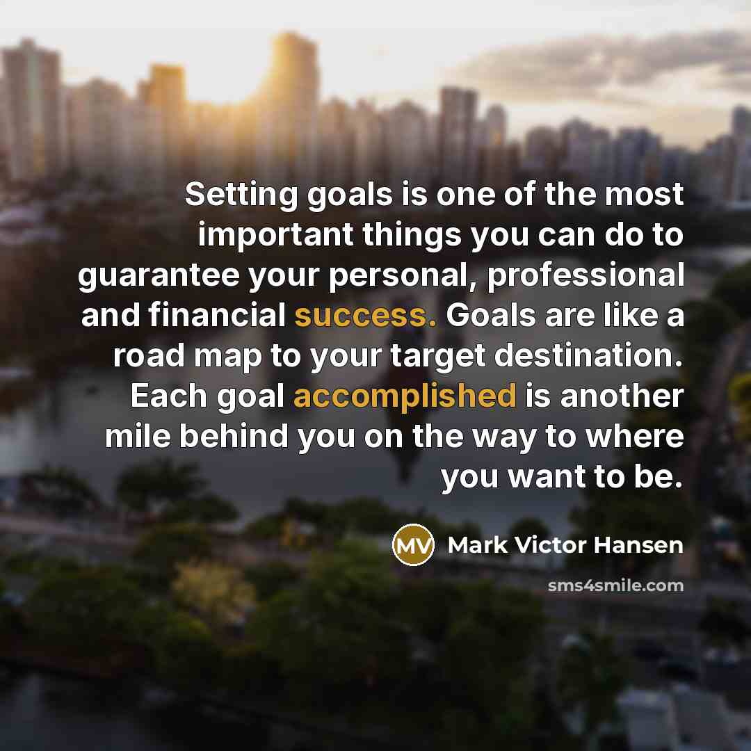 “Setting goals is one of the most important things you can do to guarantee your personal, professional and financial success. Goals are like a road map to your target destination. Each goal accomplished is another mile behind you on the way to where you want to be.” quote by Mark Victor Hansen