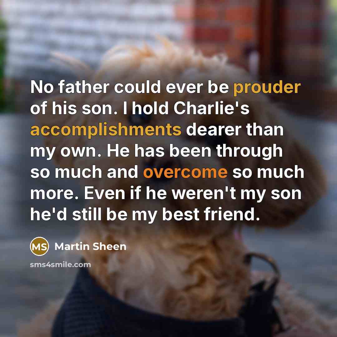 “No father could ever be prouder of his son. I hold Charlie's accomplishments dearer than my own. He has been through so much and overcome so much more. Even if he weren't my son he'd still be my best friend.” quote by Martin Sheen