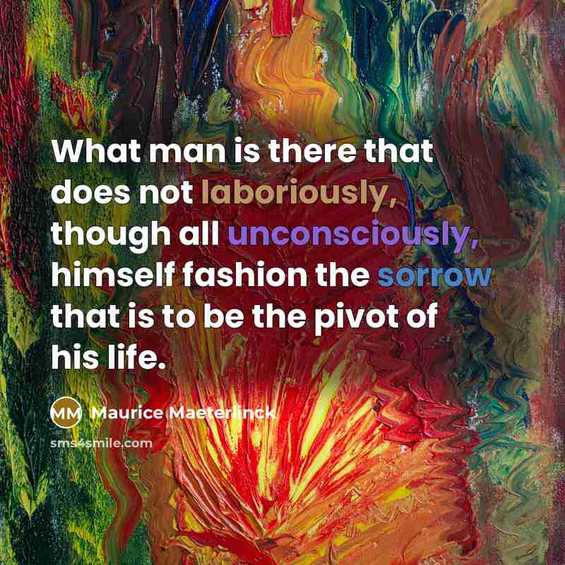 “What man is there that does not laboriously, though all unconsciously, himself fashion the sorrow that is to be the pivot of his life.” quote by Maurice Maeterlinck