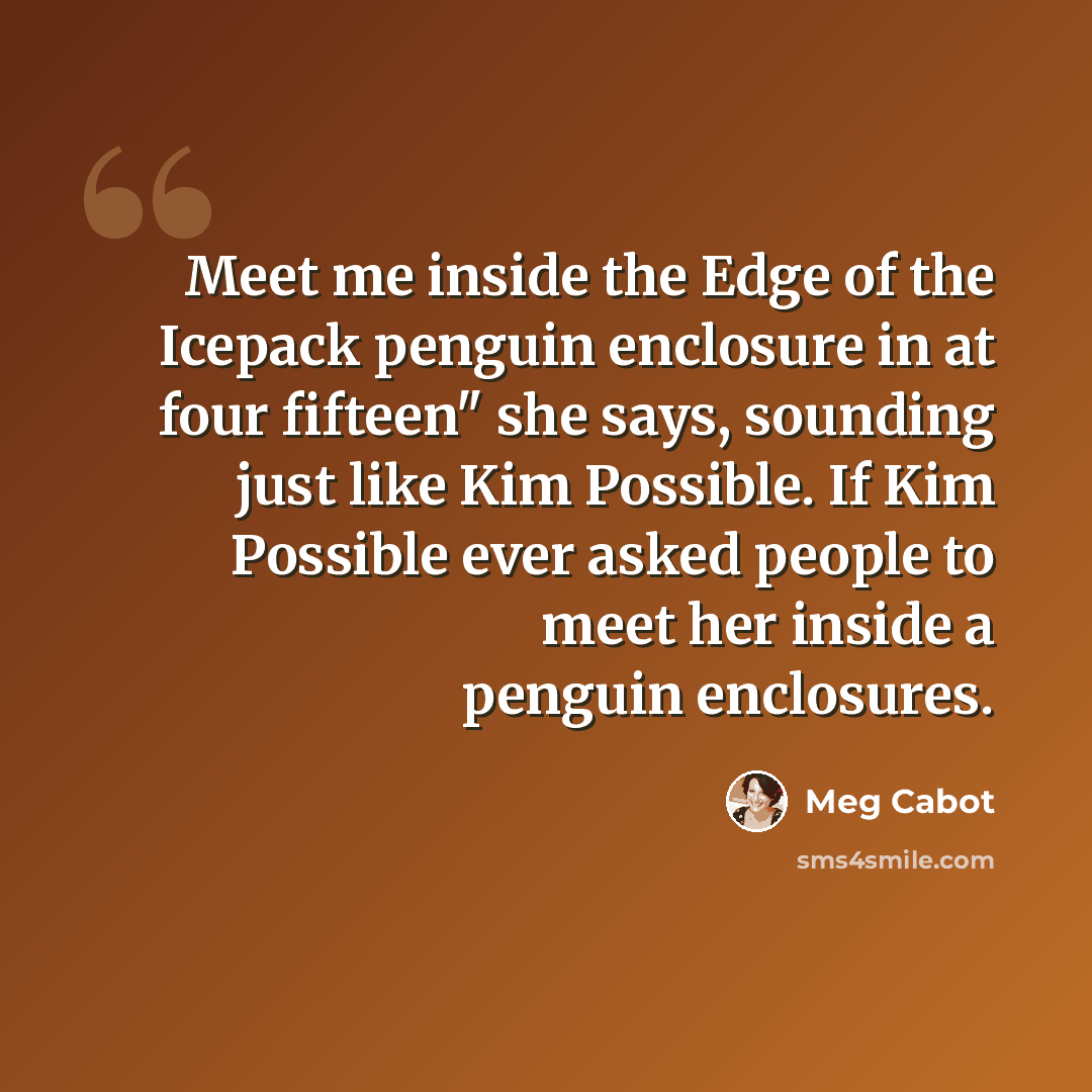“Meet me inside the Edge of the Icepack penguin enclosure in at four fifteen" she says, sounding just like Kim Possible. If Kim Possible ever asked people to meet her inside a penguin enclosures.” quote by Meg Cabot
