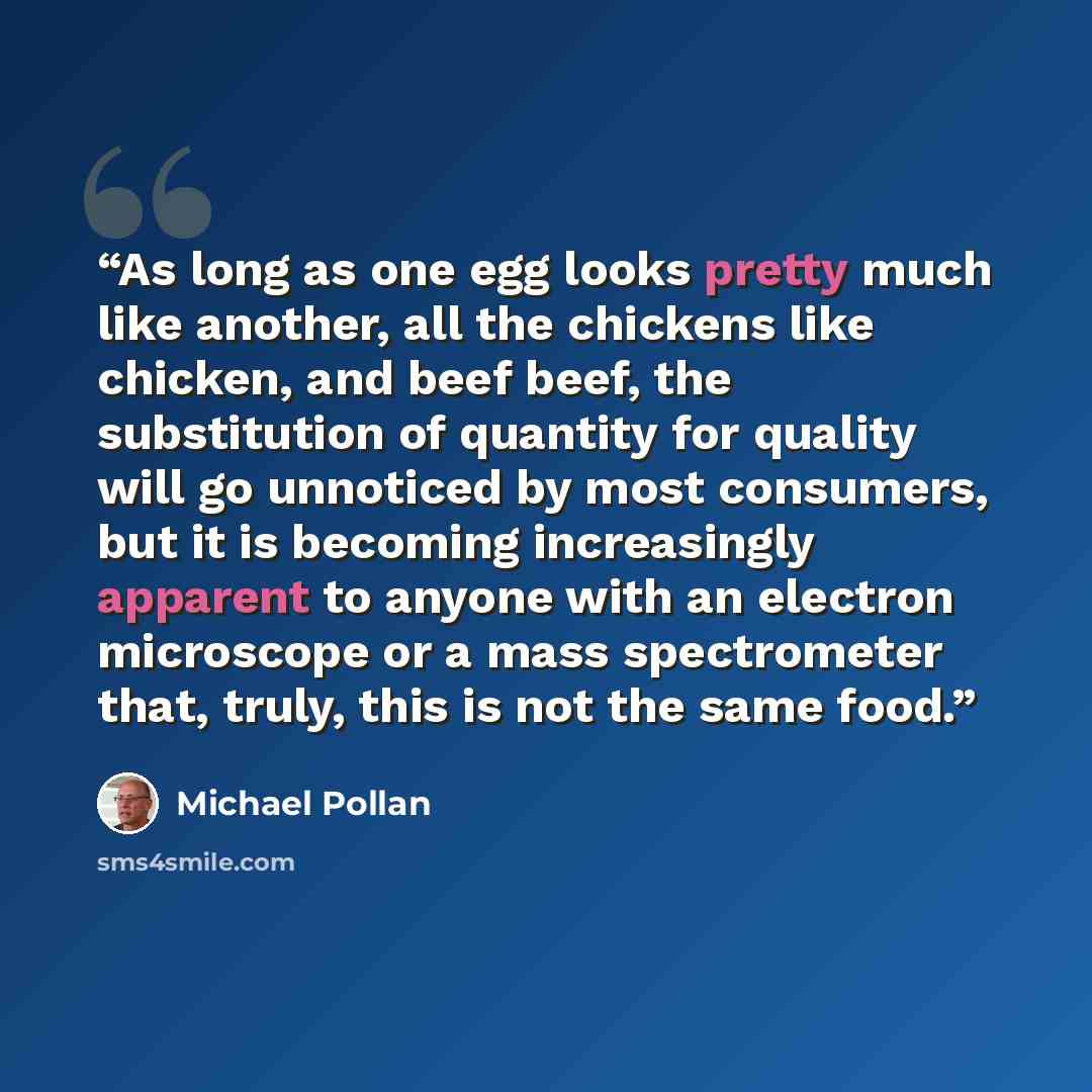 “As long as one egg looks pretty much like another, all the chickens like chicken, and beef beef, the substitution of quantity for quality will go unnoticed by most consumers, but it is becoming increasingly apparent to anyone with an electron microscope or a mass spectrometer that, truly, this is…” quote by Michael Pollan