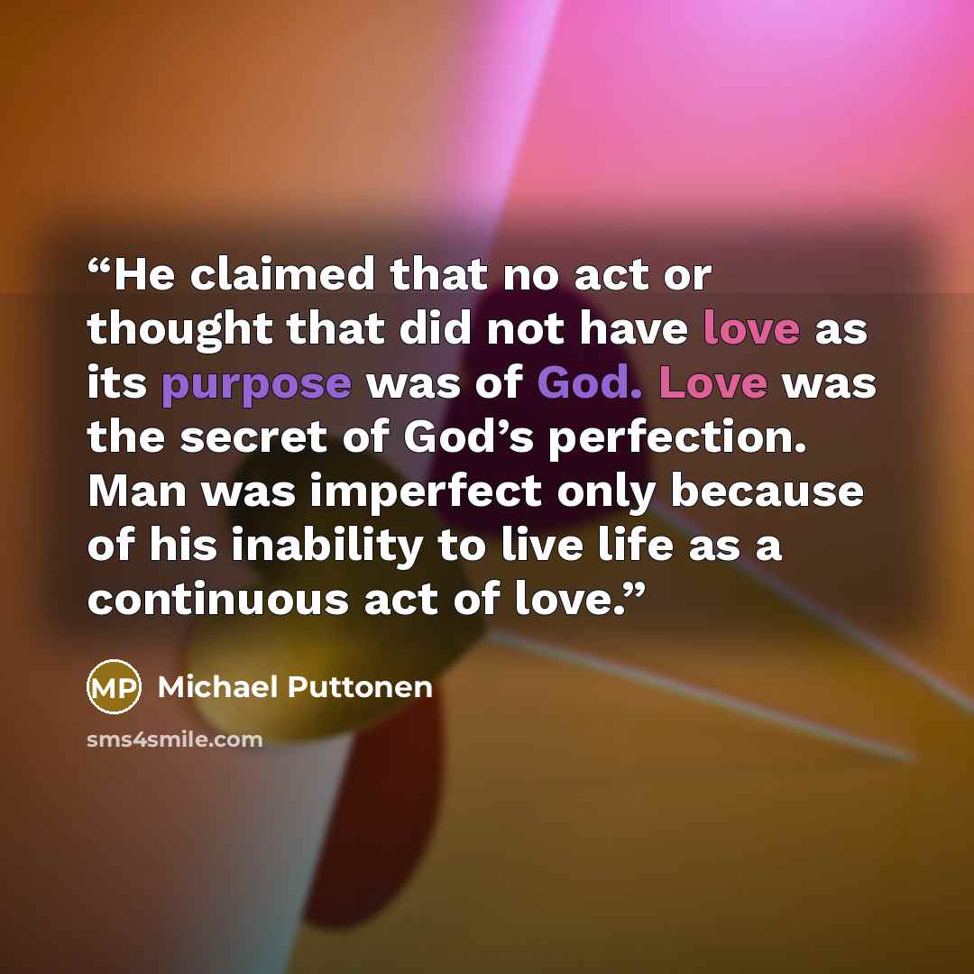 “He claimed that no act or thought that did not have love as its purpose was of God. Love was the secret of God’s perfection. Man was imperfect only because of his inability to live life as a continuous act of love.” quote by Michael Puttonen
