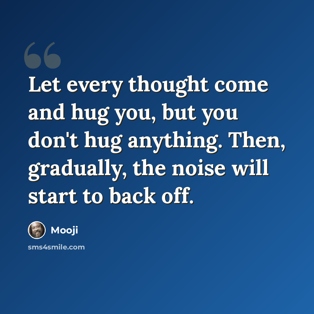 “Let every thought come and hug you, but you don't hug anything. Then, gradually, the noise will start to back off.” quote by Mooji