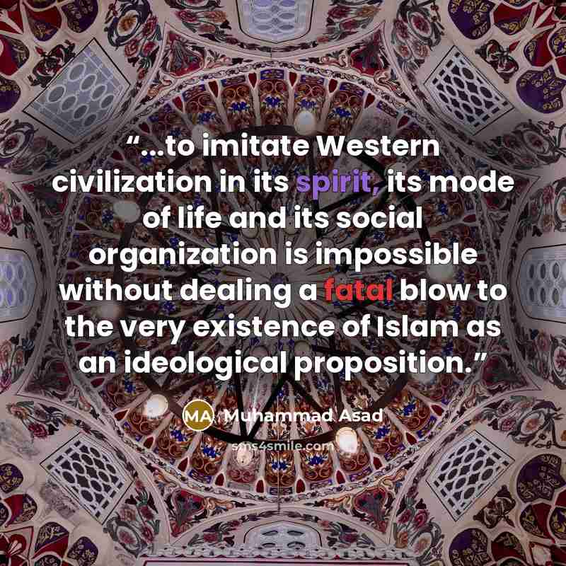 “...to imitate Western civilization in its spirit, its mode of life and its social organization is impossible without dealing a fatal blow to the very existence of Islam as an ideological proposition.” quote by Muhammad Asad
