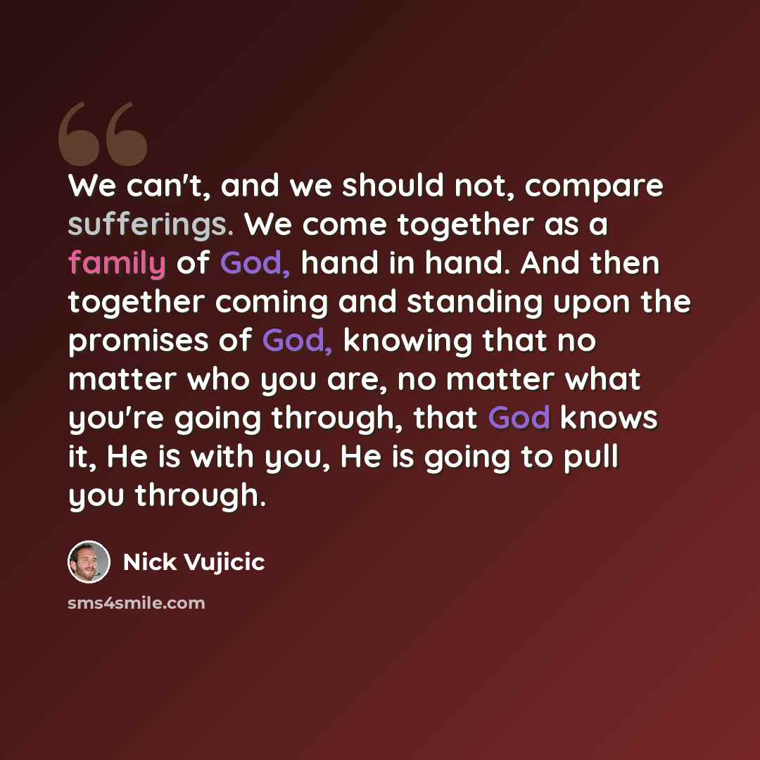 “We can't, and we should not, compare sufferings. We come together as a family of God, hand in hand. And then together coming and standing upon the promises of God, knowing that no matter who you are, no matter what you're going through, that God knows it, He is with you, He is going to pull you…” quote by Nick Vujicic