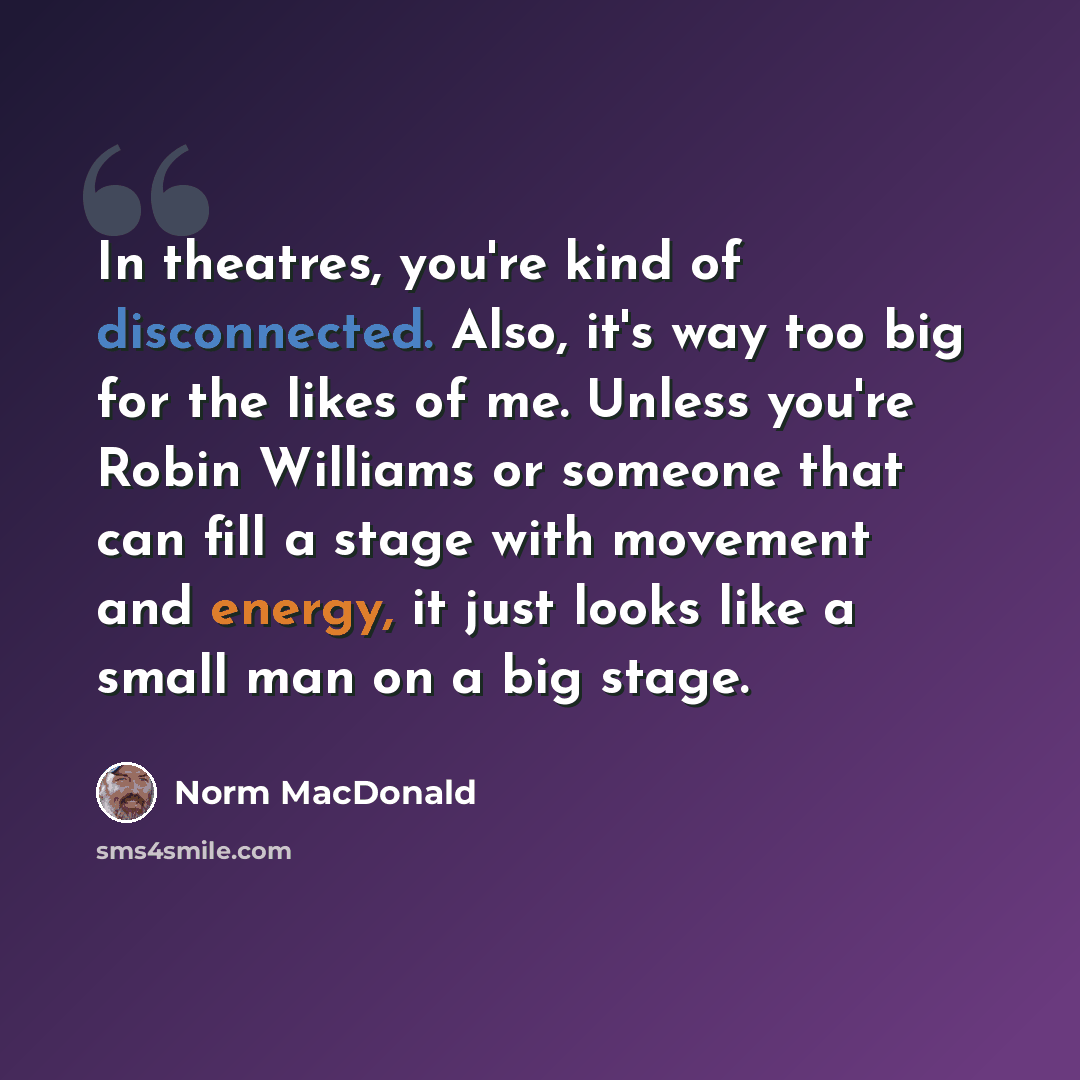 “In theatres, you're kind of disconnected. Also, it's way too big for the likes of me. Unless you're Robin Williams or someone that can fill a stage with movement and energy, it just looks like a small man on a big stage.” quote by Norm MacDonald