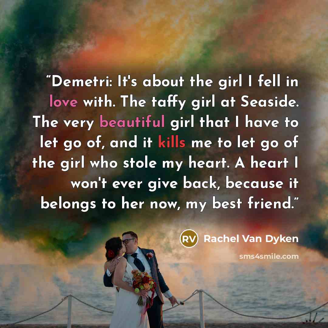 “Demetri: It's about the girl I fell in love with. The taffy girl at Seaside. The very beautiful girl that I have to let go of, and it kills me to let go of the girl who stole my heart. A heart I won't ever give back, because it belongs to her now, my best friend.” quote by Rachel Van Dyken