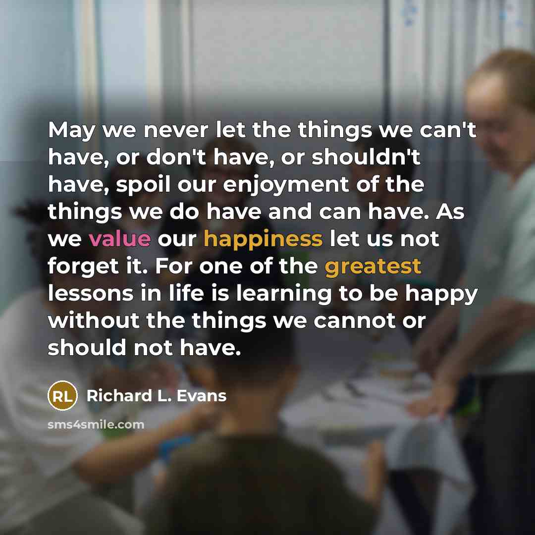 “May we never let the things we can't have, or don't have, or shouldn't have, spoil our enjoyment of the things we do have and can have. As we value our happiness let us not forget it. For one of the greatest lessons in life is learning to be happy without the things we cannot or should not have.” quote by Richard L. Evans