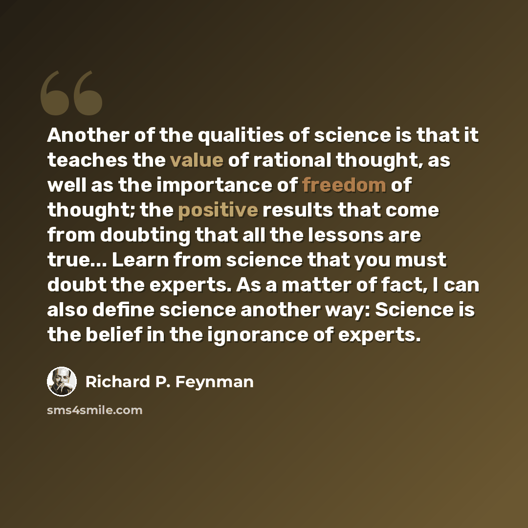 “Another of the qualities of science is that it teaches the value of rational thought, as well as the importance of freedom of thought; the positive results that come from doubting that all the lessons are true... Learn from science that you must doubt the experts. As a matter of fact, I can also…” quote by Richard P. Feynman
