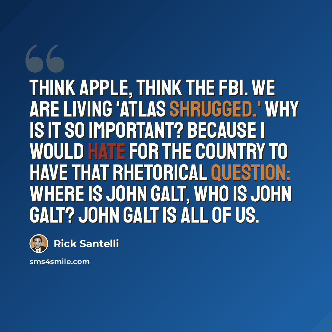 “Think Apple, think the FBI. We are living 'Atlas Shrugged.' Why is it so important? Because I would hate for the country to have that rhetorical question: Where is John Galt, who is John Galt? John Galt is all of us.” quote by Rick Santelli