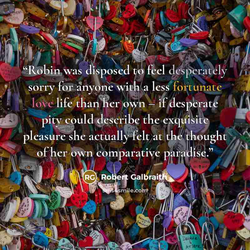 “Robin was disposed to feel desperately sorry for anyone with a less fortunate love life than her own – if desperate pity could describe the exquisite pleasure she actually felt at the thought of her own comparative paradise.” quote by Robert Galbraith