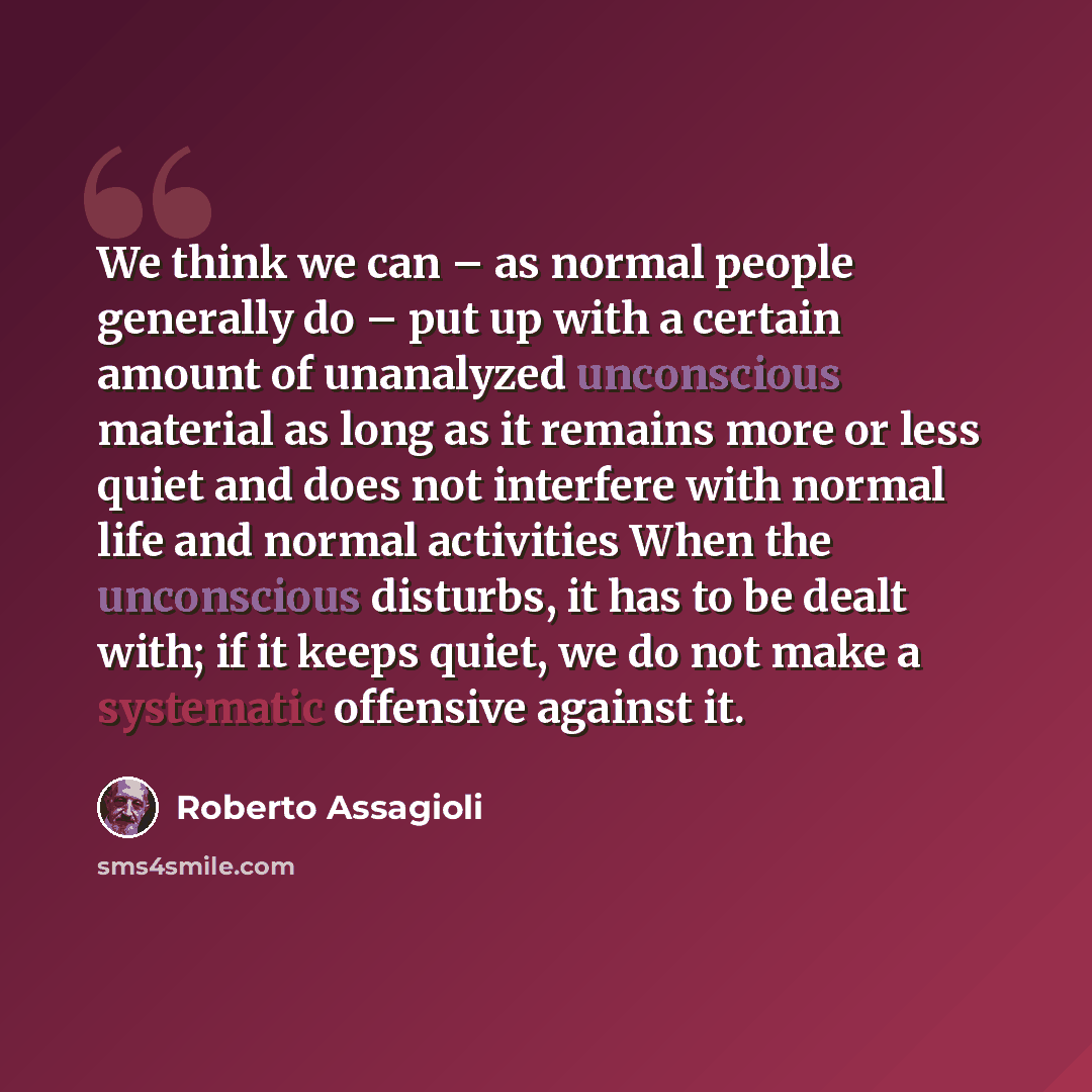“We think we can – as normal people generally do – put up with a certain amount of unanalyzed unconscious material as long as it remains more or less quiet and does not interfere with normal life and normal activities When the unconscious disturbs, it has to be dealt with; if it keeps quiet, we do…” quote by Roberto Assagioli