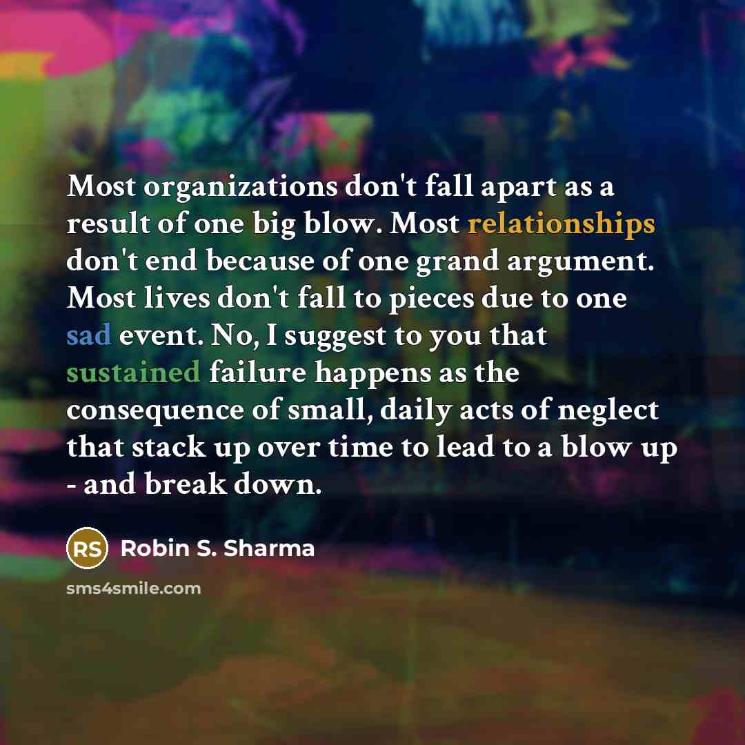 “Most organizations don't fall apart as a result of one big blow. Most relationships don't end because of one grand argument. Most lives don't fall to pieces due to one sad event. No, I suggest to you that sustained failure happens as the consequence of small, daily acts of neglect that stack up…” quote by Robin S. Sharma
