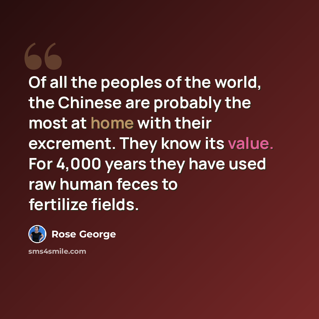“Of all the peoples of the world, the Chinese are probably the most at home with their excrement. They know its value. For 4,000 years they have used raw human feces to fertilize fields.” quote by Rose George