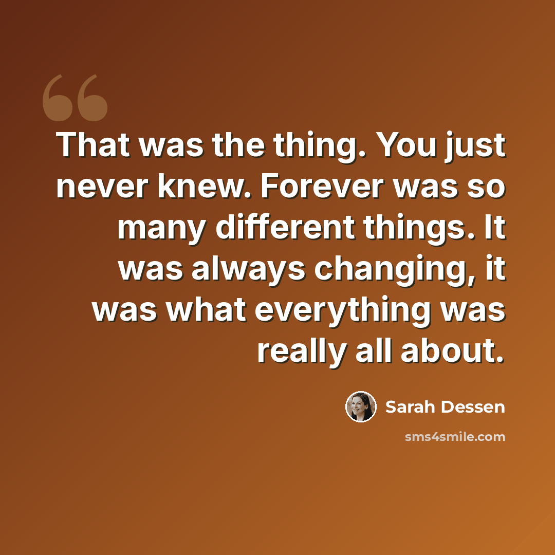 “That was the thing. You just never knew. Forever was so many different things. It was always changing, it was what everything was really all about.” quote by Sarah Dessen