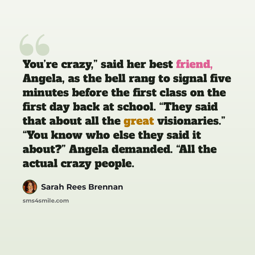 “You’re crazy,” said her best friend, Angela, as the bell rang to signal five minutes before the first class on the first day back at school. “They said that about all the great visionaries.” “You know who else they said it about?” Angela demanded. “All the actual crazy people.” quote by Sarah Rees Brennan