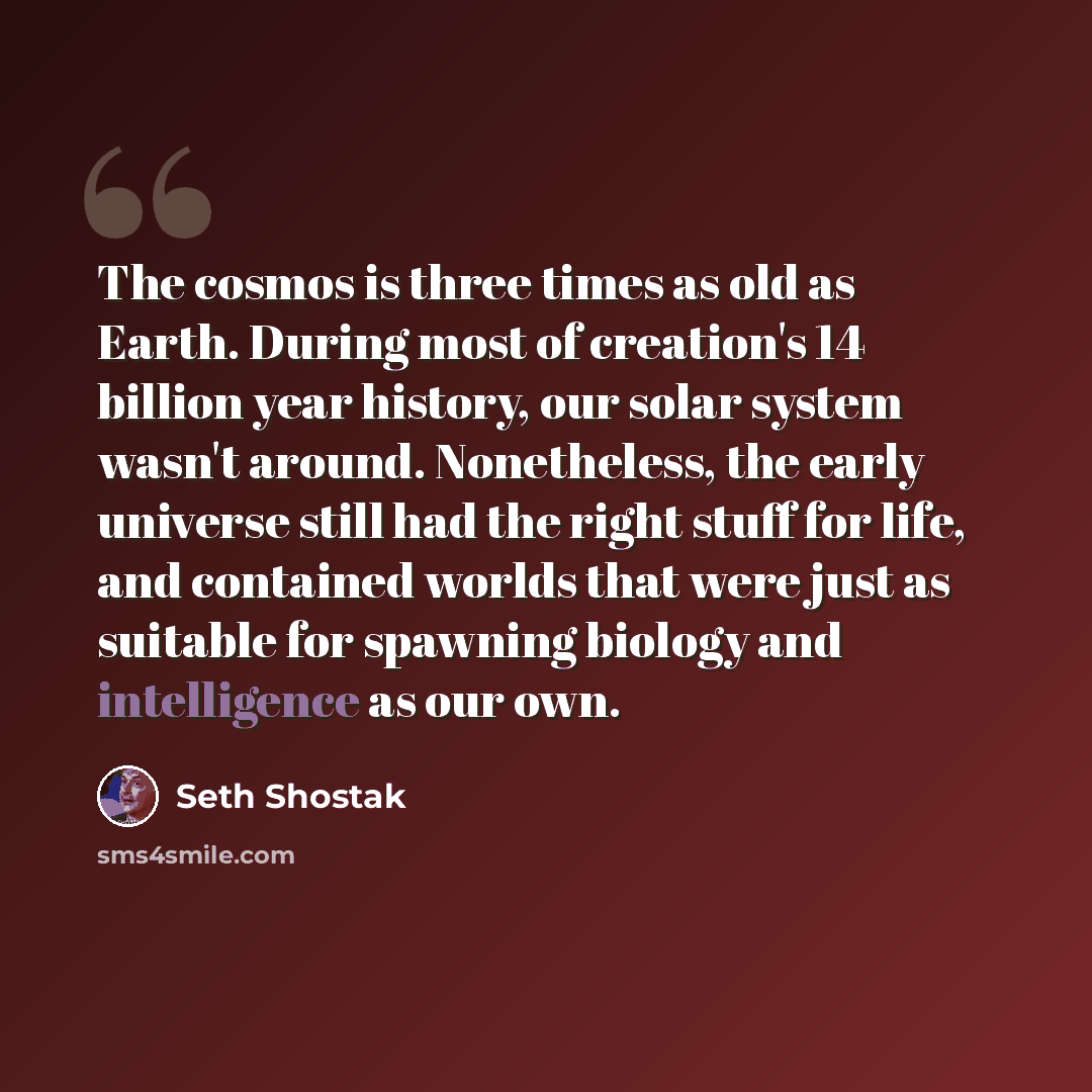 “The cosmos is three times as old as Earth. During most of creation's 14 billion year history, our solar system wasn't around. Nonetheless, the early universe still had the right stuff for life, and contained worlds that were just as suitable for spawning biology and intelligence as our own.” quote by Seth Shostak
