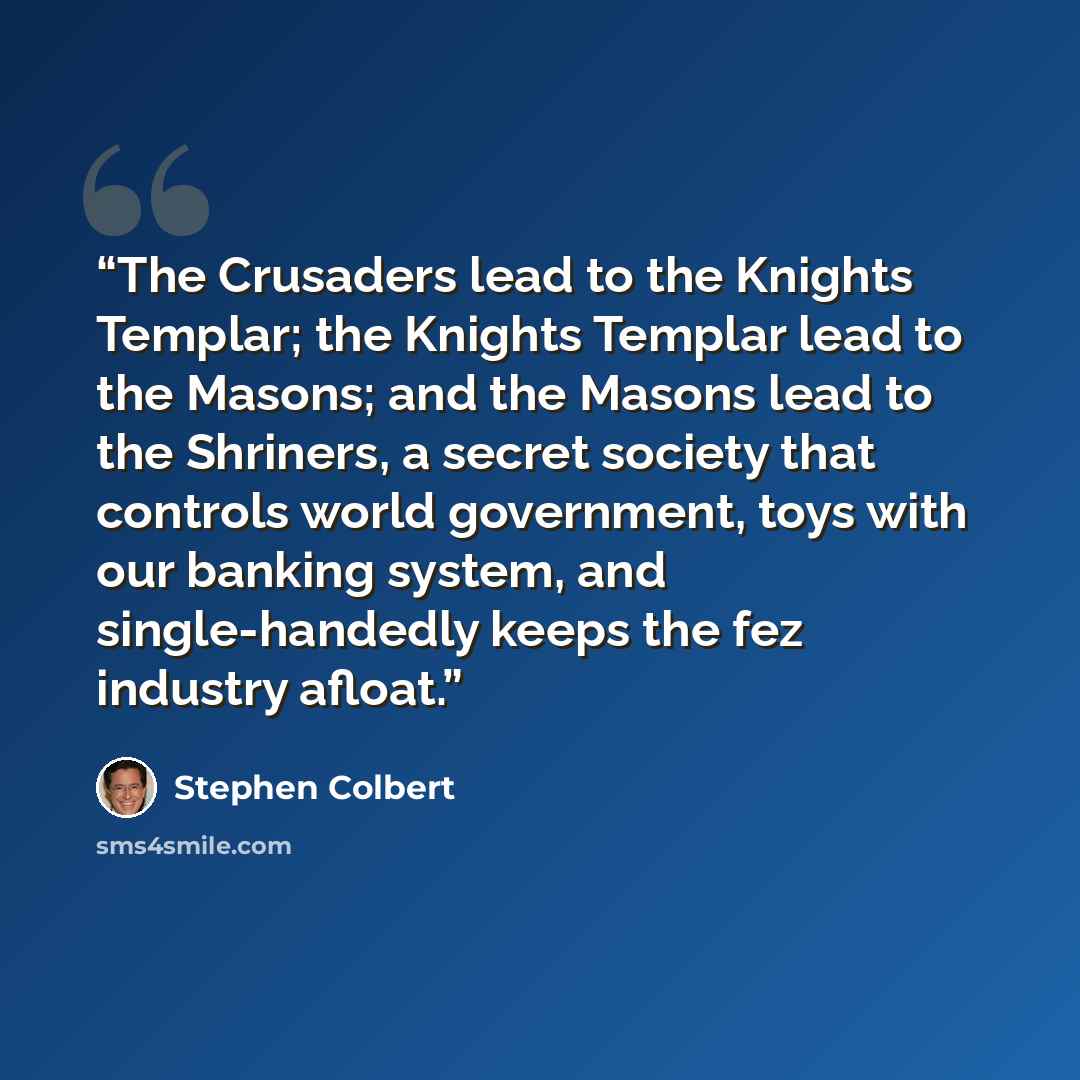 “The Crusaders lead to the Knights Templar; the Knights Templar lead to the Masons; and the Masons lead to the Shriners, a secret society that controls world government, toys with our banking system, and single-handedly keeps the fez industry afloat.” quote by Stephen Colbert