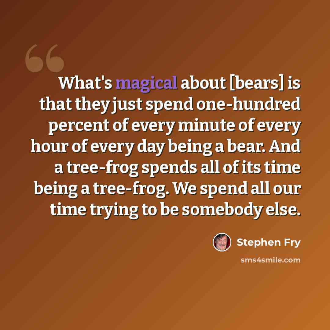 “What's magical about [bears] is that they just spend one-hundred percent of every minute of every hour of every day being a bear. And a tree-frog spends all of its time being a tree-frog. We spend all our time trying to be somebody else.” quote by Stephen Fry