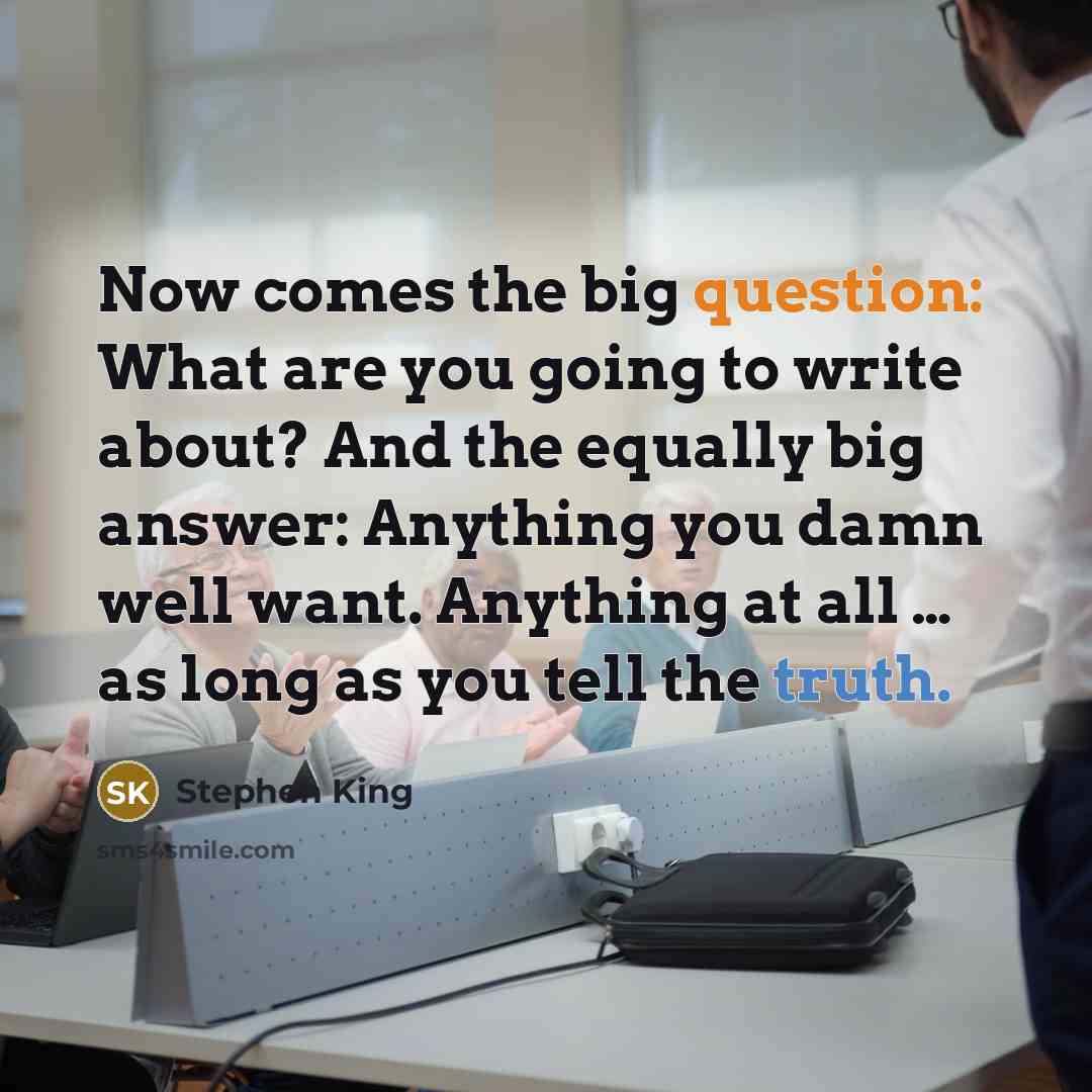 “Now comes the big question: What are you going to write about? And the equally big answer: Anything you damn well want. Anything at all … as long as you tell the truth.” quote by Stephen King