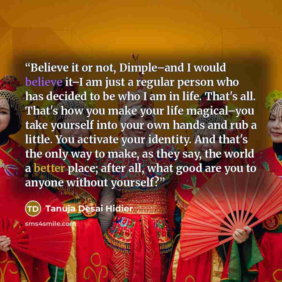 “Believe it or not, Dimple–and I would believe it–I am just a regular person who has decided to be who I am in life. That's all. That's how you make your life magical–you take yourself into your own hands and rub a little. You activate your identity. And that's the only way to make, as they say…” quote by Tanuja Desai Hidier