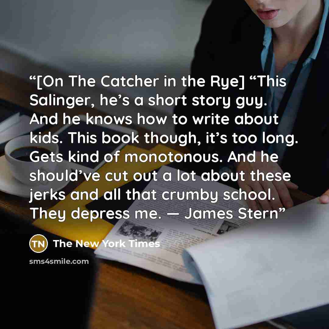 “[On The Catcher in the Rye] “This Salinger, he’s a short story guy. And he knows how to write about kids. This book though, it’s too long. Gets kind of monotonous. And he should’ve cut out a lot about these jerks and all that crumby school. They depress me. — James Stern” quote by The New York Times