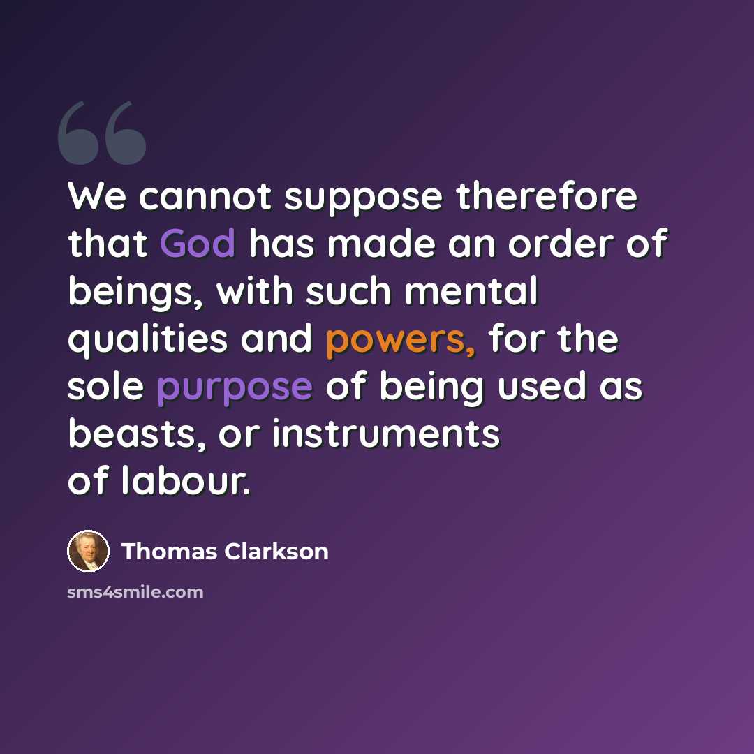 “We cannot suppose therefore that God has made an order of beings, with such mental qualities and powers, for the sole purpose of being used as beasts, or instruments of labour.” quote by Thomas Clarkson