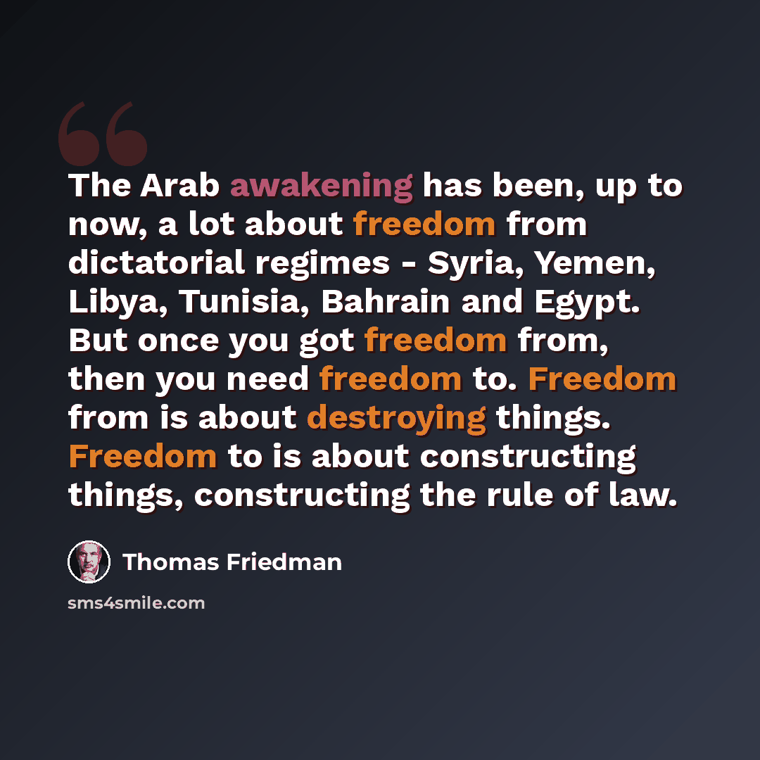 “The Arab awakening has been, up to now, a lot about freedom from dictatorial regimes - Syria, Yemen, Libya, Tunisia, Bahrain and Egypt. But once you got freedom from, then you need freedom to. Freedom from is about destroying things. Freedom to is about constructing things, constructing the rule…” quote by Thomas Friedman