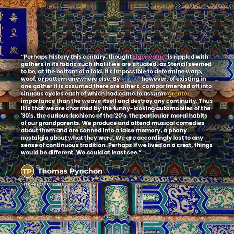 “Perhaps history this century, thought Eigenvalue, is rippled with gathers in its fabric such that if we are situated, as Stencil seemed to be, at the bottom of a fold, it's impossible to determine warp, woof, or pattern anywhere else. By virtue, however, of existing in one gather it is assumed…” quote by Thomas Pynchon